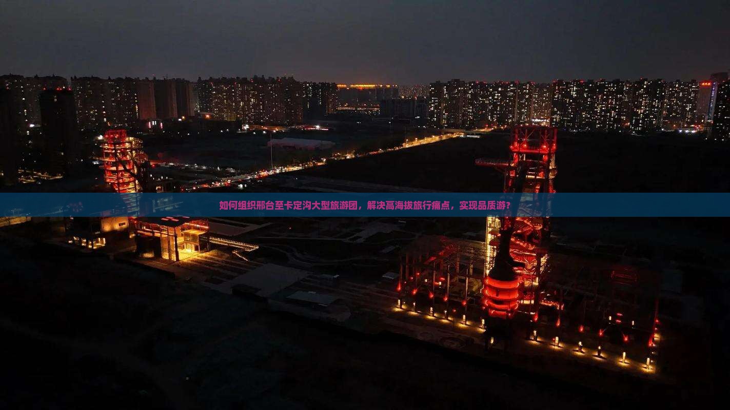 如何组织邢台至卡定沟大型旅游团，解决高海拔旅行痛点，实现品质游？
