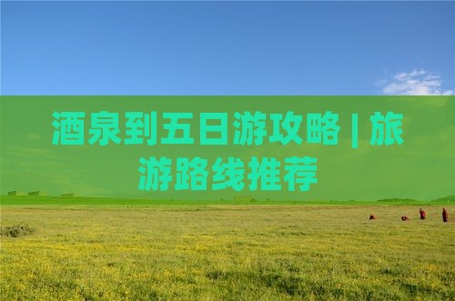 酒泉到五日游攻略 | 旅游路线推荐