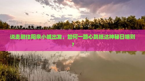 说走就住阳泉小城出发，如何一路心跳抵达神秘日喀则？