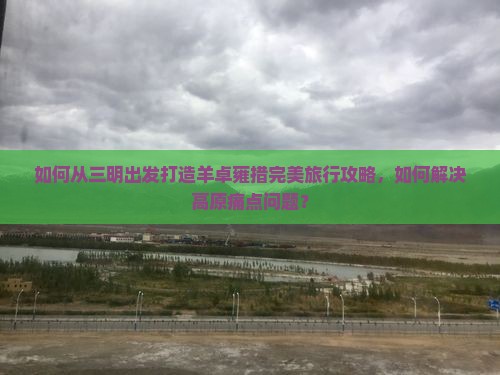 如何从三明出发打造羊卓雍措完美旅行攻略，如何解决高原痛点问题？