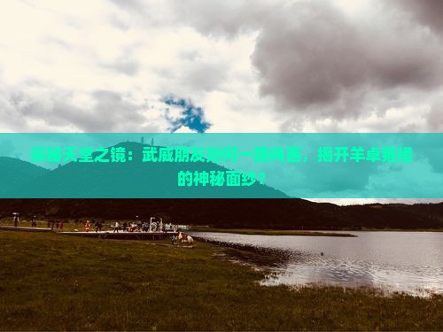 探秘天堂之镜：武威朋友如何一路向西，揭开羊卓雍措的神秘面纱？