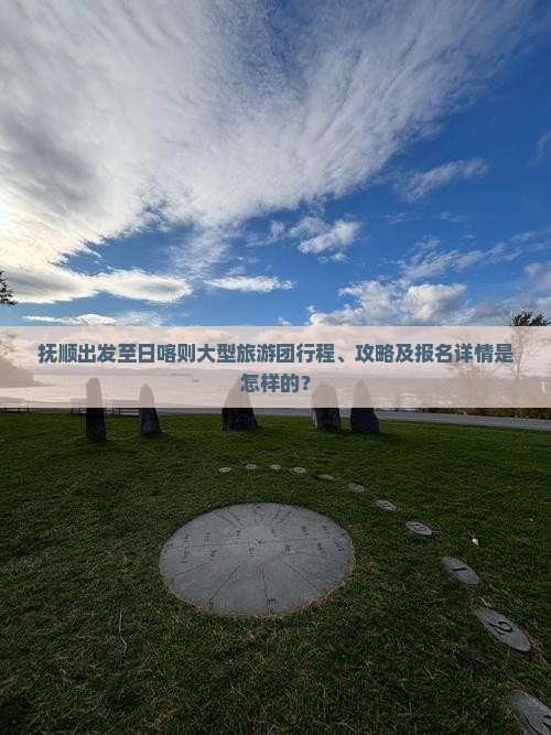 抚顺出发至日喀则大型旅游团行程、攻略及报名详情是怎样的？