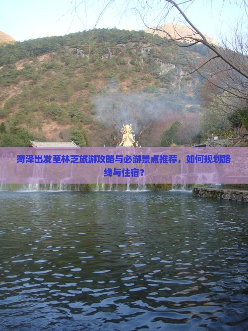 菏泽出发至林芝旅游攻略与必游景点推荐，如何规划路线与住宿？