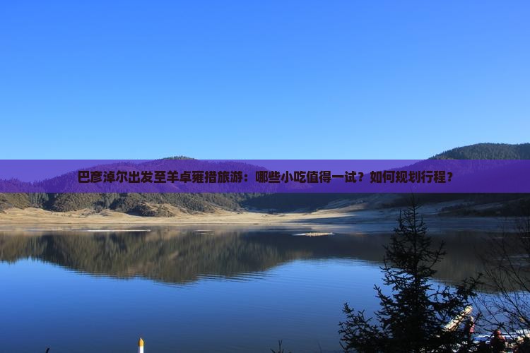 巴彦淖尔出发至羊卓雍措旅游：哪些小吃值得一试？如何规划行程？