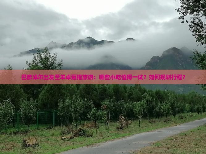 巴彦淖尔出发至羊卓雍措旅游：哪些小吃值得一试？如何规划行程？