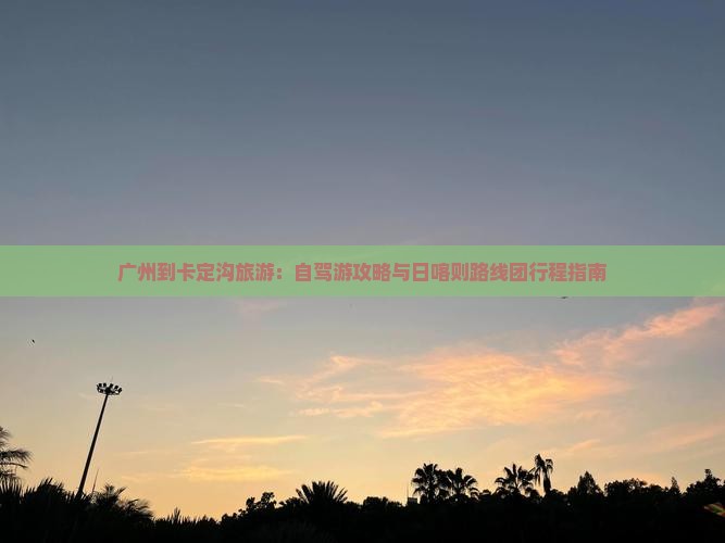 广州到卡定沟旅游：自驾游攻略与日喀则路线团行程指南