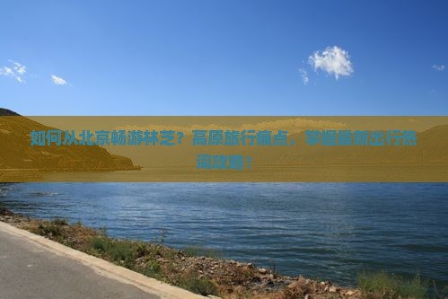 如何从北京畅游林芝？高原旅行痛点，掌握最新出行热词攻略！