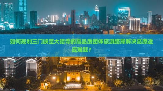 如何规划三门峡至大昭寺的高品质团体旅游路犀解决高原适应难题？