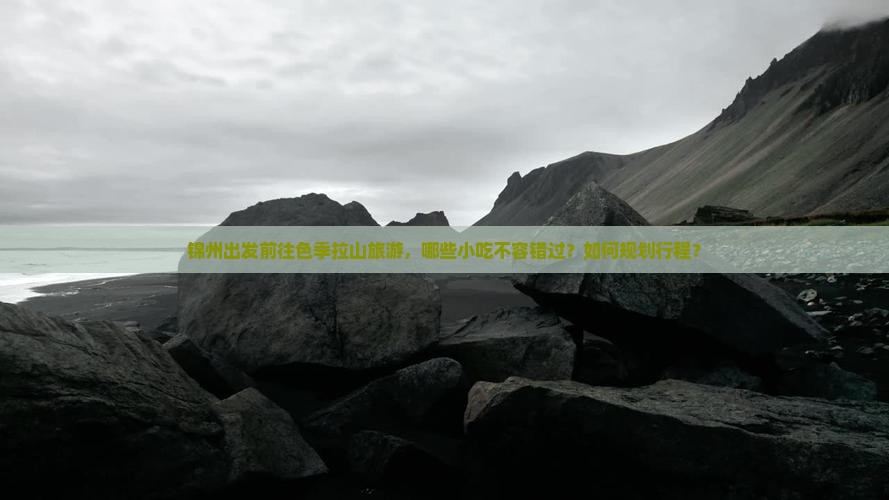 锦州出发前往色季拉山旅游，哪些小吃不容错过？如何规划行程？