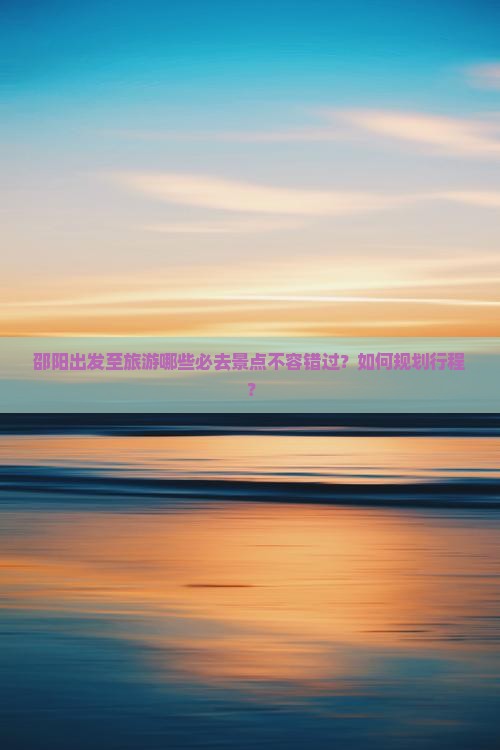 邵阳出发至旅游哪些必去景点不容错过？如何规划行程？