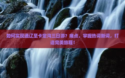 如何实现通辽至卡定沟三日游？痛点，掌握热词新词，打造完美旅程！