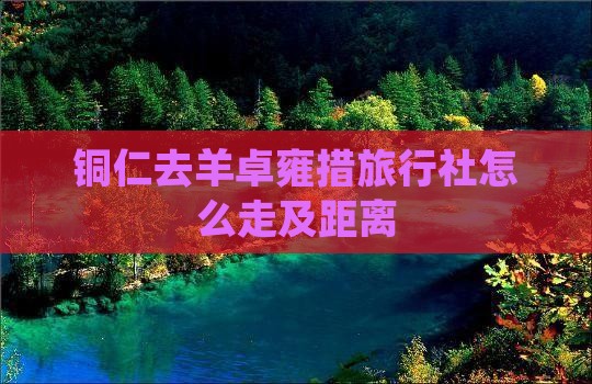 铜仁去羊卓雍措旅行社怎么走及距离