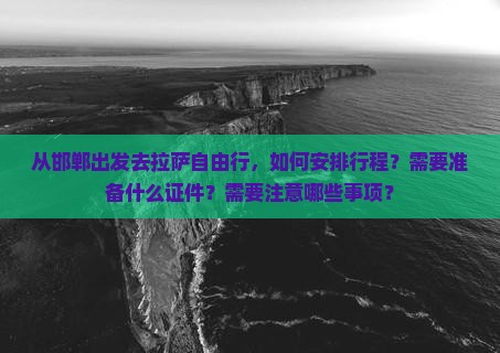 从邯郸出发去拉萨自由行，如何安排行程？需要准备什么证件？需要注意哪些事项？