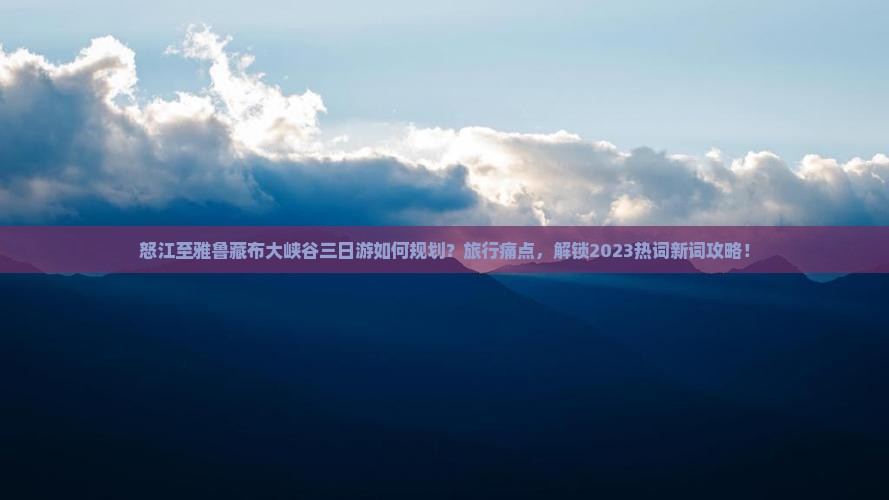 怒江至雅鲁藏布大峡谷三日游如何规划？旅行痛点，解锁2023热词新词攻略！