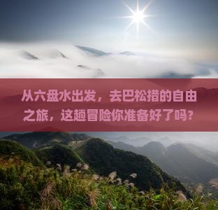 从六盘水出发，去巴松措的自由之旅，这趟冒险你准备好了吗？