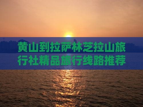 黄山到拉萨林芝拉山旅行社精品旅行线路推荐