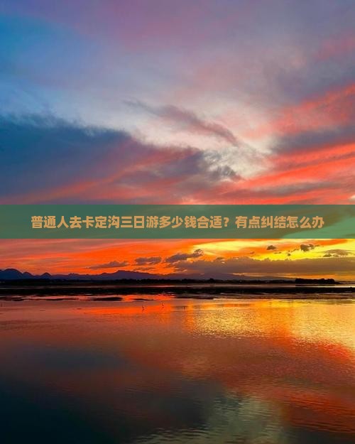 普通人去卡定沟三日游多少钱合适？有点纠结怎么办