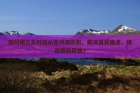 如何用三天时间从常州游历到，解决高反痛点，体验西特风情？
