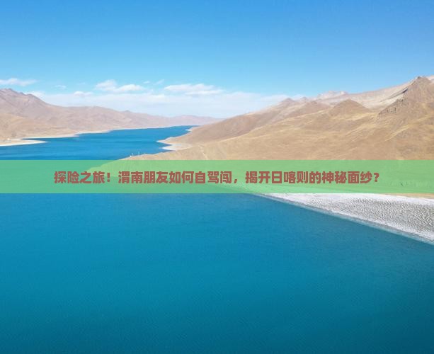 探险之旅！渭南朋友如何自驾闯，揭开日喀则的神秘面纱？