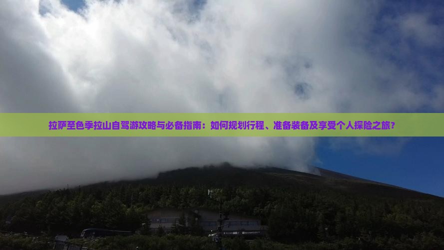 拉萨至色季拉山自驾游攻略与必备指南：如何规划行程、准备装备及享受个人探险之旅？