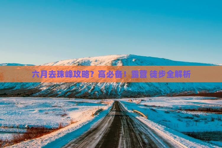 六月去珠峰攻略？高必备！露营+徒步全解析