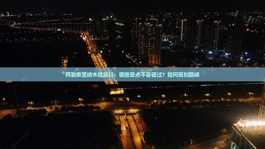 阿勒泰至纳木措旅行：哪些景点不容错过？如何规划路峡