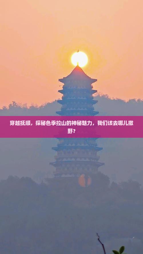 穿越抚顺，探秘色季拉山的神秘魅力，我们该去哪儿撒野？