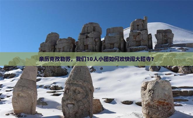 亲历克孜勒苏，我们10人小团如何欢快闯大昭寺？