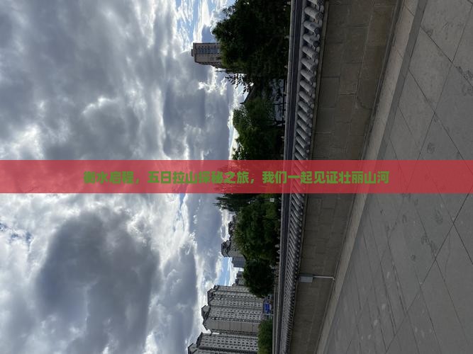 衡水启程，五日拉山探秘之旅，我们一起见证壮丽山河