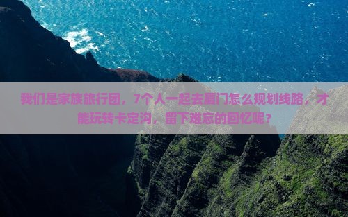 我们是家族旅行团，7个人一起去厦门怎么规划线路，才能玩转卡定沟，留下难忘的回忆呢？