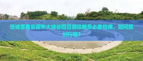 塔城至雅鲁藏布大峡谷四日游攻略及必备指南，如何规划行程？