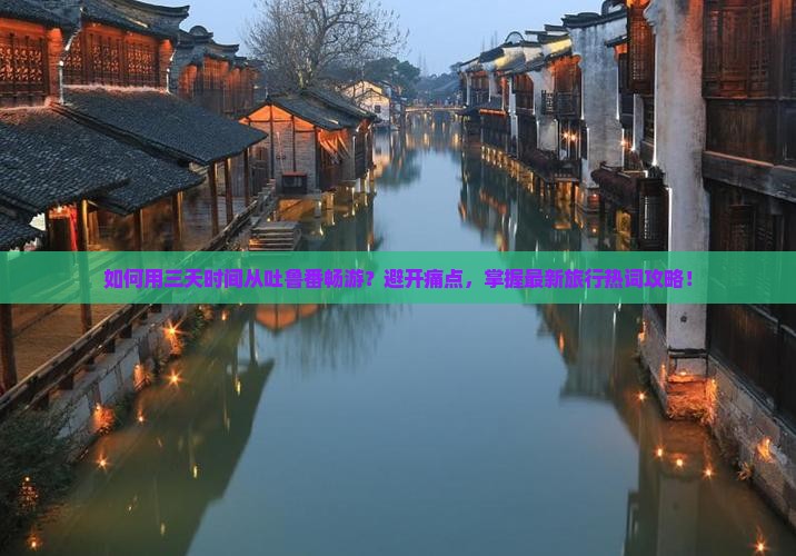如何用三天时间从吐鲁番畅游？避开痛点，掌握最新旅行热词攻略！
