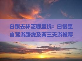 白银去林芝哪里玩：白银至自驾游路线及两三天游推荐地点精选