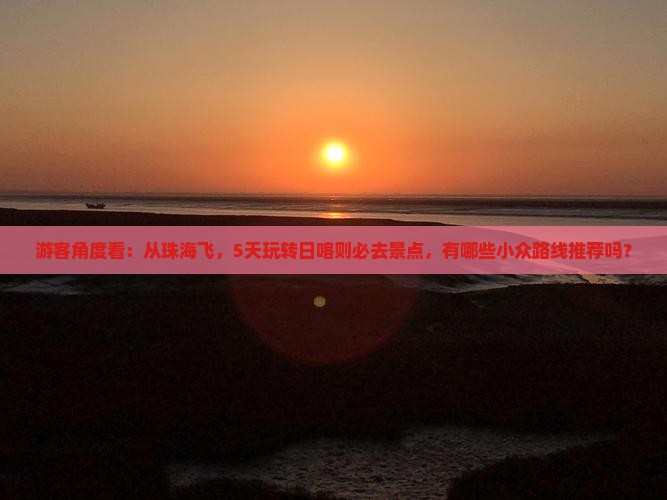 游客角度看：从珠海飞，5天玩转日喀则必去景点，有哪些小众路线推荐吗？