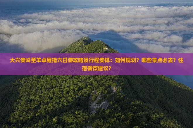 大兴安岭至羊卓雍措六日游攻略及行程安排：如何规划？哪些景点必去？住宿餐饮建议？
