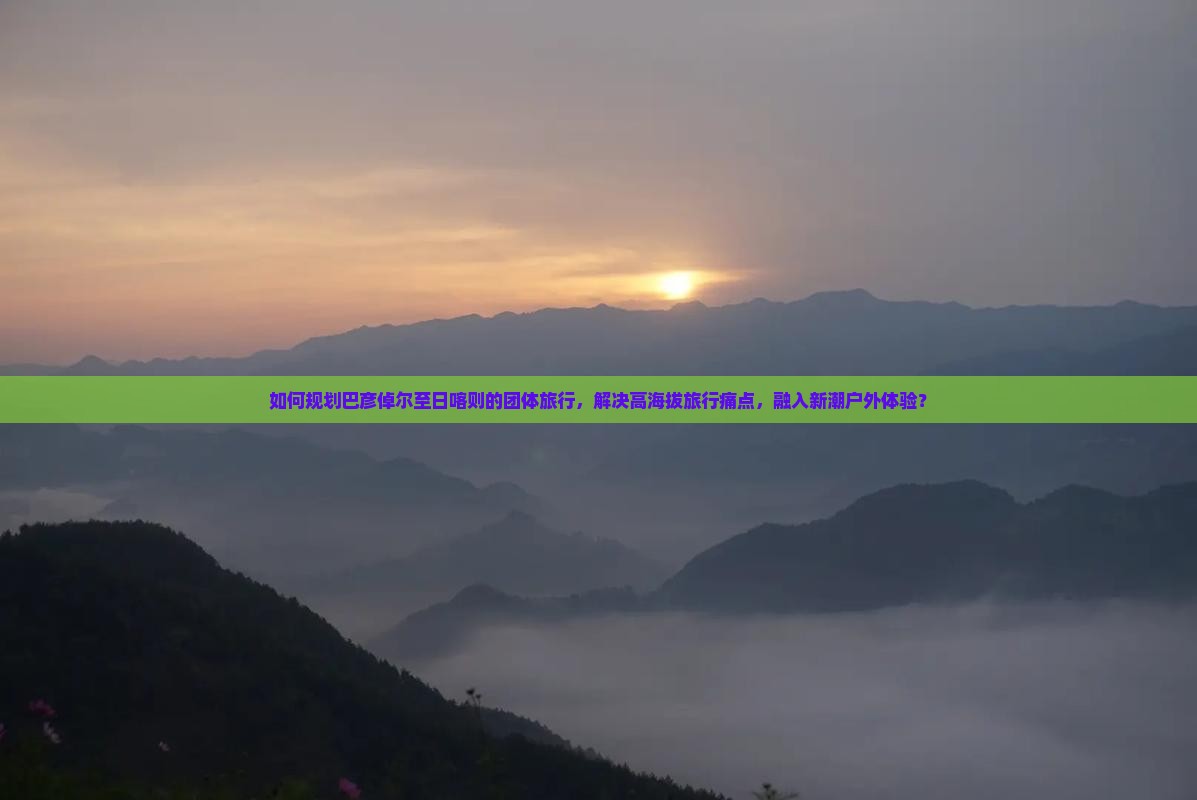 如何规划巴彦倬尔至日喀则的团体旅行，解决高海拔旅行痛点，融入新潮户外体验？