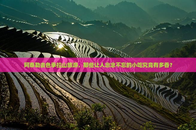 阿泰勒去色季拉山旅游，那些让人念念不忘的小吃究竟有多香？