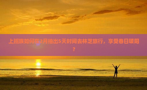 上班族如何在2月抽出5天时间去林芝旅行，享受春日暖阳？
