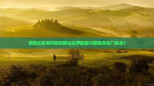 铜陵出发如何规划前往拉萨的旅行路线及热门景点？