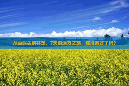 从嘉峪关到林芝，7天的远方之旅，你准备好了吗？