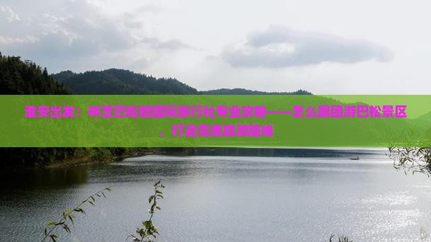 淮安出发：林芝巴松措国际旅行社专业攻略——怎么跟团游巴松景区，打造完美旅游路线