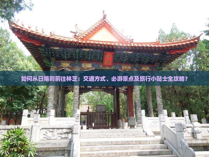 如何从日喀则前往林芝：交通方式、必游景点及旅行小贴士全攻略？