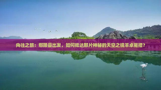 向往之旅：鄢陵县出发，如何抵达那片神秘的天空之镜羊卓雍措？