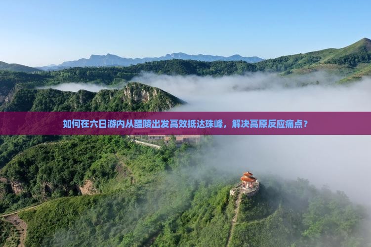 如何在六日游内从醴陵出发高效抵达珠峰，解决高原反应痛点？