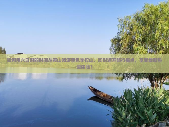 如何用六日游的时间从黄山畅游至色季拉山，同时避开旅行痛点，享受最新热词体验？