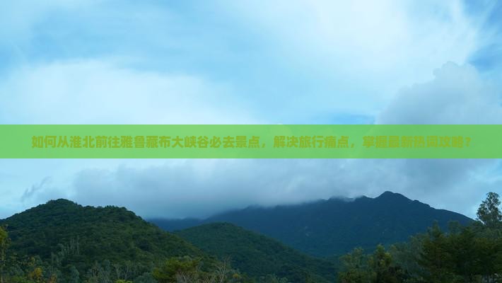 如何从淮北前往雅鲁藏布大峡谷必去景点，解决旅行痛点，掌握最新热词攻略？