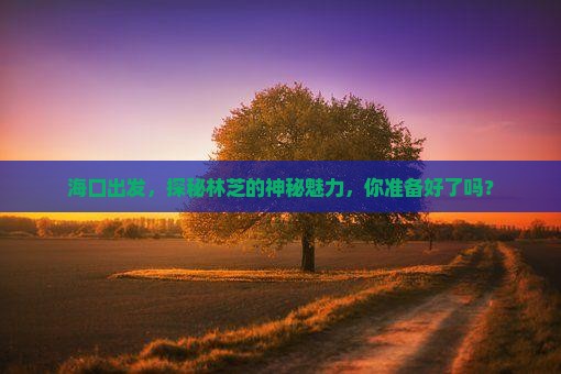海口出发，探秘林芝的神秘魅力，你准备好了吗？