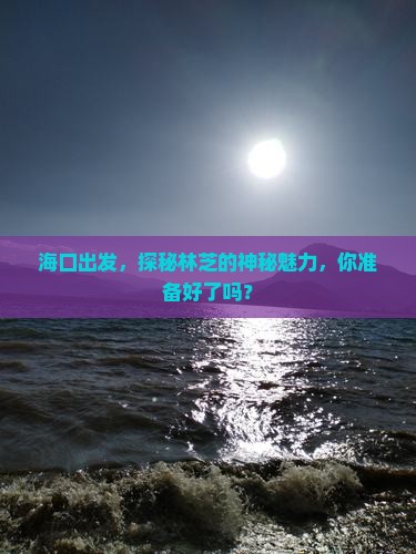 海口出发，探秘林芝的神秘魅力，你准备好了吗？
