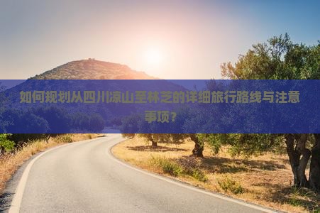 如何规划从四川凉山至林芝的详细旅行路线与注意事项？