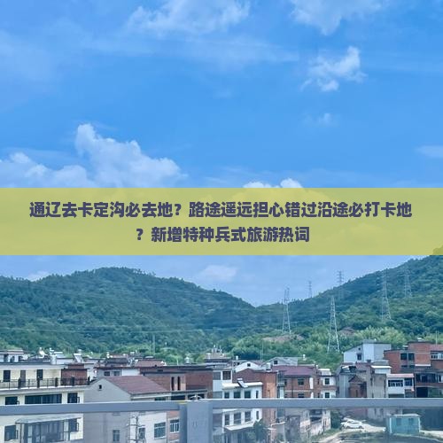 通辽去卡定沟必去地？路途遥远担心错过沿途必打卡地？新增特种兵式旅游热词